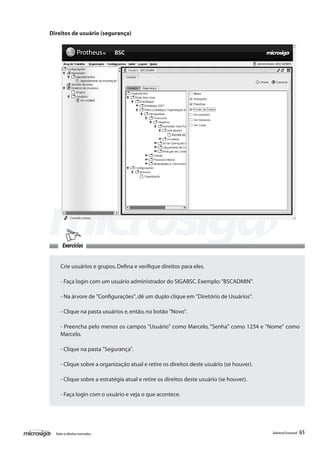 Direitos de usuário (segurança)




       Exercícios


     Crie usuários e grupos. Defina e verifique direitos para eles.

     - Faça login com um usuário administrador do SIGABSC. Exemplo: "BSCADMIN".

     - Na árvore de "Configurações", dê um duplo clique em "Diretório de Usuários".

     - Clique na pasta usuários e, então, no botão "Novo".

     - Preencha pelo menos os campos "Usuário" como Marcelo, "Senha" como 1234 e "Nome" como
     Marcelo.

     - Clique na pasta "Segurança".

     - Clique sobre a organização atual e retire os direitos deste usuário (se houver).

     - Clique sobre a estratégia atual e retire os direitos deste usuário (se houver).

     - Faça login com o usuário e veja o que acontece.




  Todos os direitos reservados.                                                           Balanced Scorecard   65
 