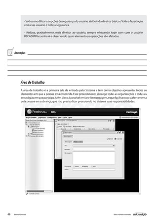 - Volte a modificar as opções de segurança do usuário, atribuindo direitos básicos. Volte a fazer login
                    com esse usuário e teste a segurança.

                    - Atribua, gradualmente, mais direitos ao usuário, sempre efetuando login com com o usuário
                    BSCADMIN e senha A e observando quais elementos e operações são afetadas.




     Anotações




               Área de Trabalho
               A área de trabalho é a primeira tela de entrada pelo Sistema e tem como objetivo apresentar todos os
               elementos em que a pessoa está envolvida. Esse procedimento abrange todas as organizações e todas as
               estratégias em que participa. Além disso, é possível enviar e ler mensagens, o que facilita o uso da ferramenta
               pela pessoa em cobrança, que não precisa ficar procurando no sistema suas responsabilidades.




66   Balanced Scorecard                                                                          Todos os direitos reservados.
 