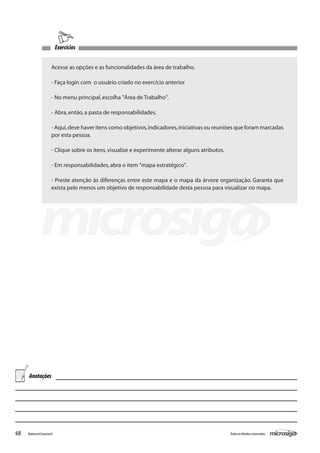 Exercícios


                      Acesse as opções e as funcionalidades da área de trabalho.

                      - Faça login com o usuário criado no exercício anterior

                      - No menu principal, escolha "Área de Trabalho".

                      - Abra, então, a pasta de responsabilidades.

                      - Aqui, deve haver itens como objetivos, indicadores, iniciativas ou reuniões que foram marcadas
                      por esta pessoa.

                      - Clique sobre os itens, visualize e experimente alterar alguns atributos.

                      - Em responsabilidades, abra o item "mapa estratégico".

                      - Preste atenção às diferenças entre este mapa e o mapa da árvore organização. Garanta que
                      exista pelo menos um objetivo de responsabilidade desta pessoa para visualizar no mapa.




     Anotações




68   Balanced Scorecard                                                                            Todos os direitos reservados.
 