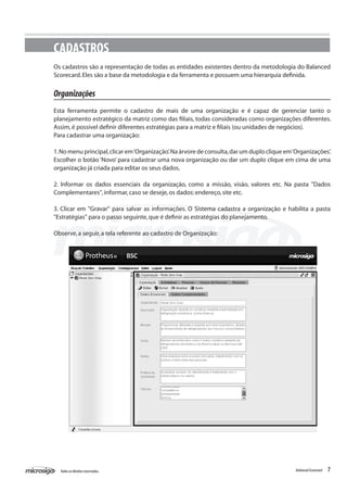 CADASTROS
Os cadastros são a representação de todas as entidades existentes dentro da metodologia do Balanced
Scorecard. Eles são a base da metodologia e da ferramenta e possuem uma hierarquia definida.


Organizações
Esta ferramenta permite o cadastro de mais de uma organização e é capaz de gerenciar tanto o
planejamento estratégico da matriz como das filiais, todas consideradas como organizações diferentes.
Assim, é possível definir diferentes estratégias para a matriz e filiais (ou unidades de negócios).
Para cadastrar uma organização:

1. No menu principal, clicar em ‘Organização’. Na árvore de consulta, dar um duplo clique em ‘Organizações’.
Escolher o botão ‘Novo’ para cadastrar uma nova organização ou dar um duplo clique em cima de uma
organização já criada para editar os seus dados.

2. Informar os dados essenciais da organização, como a missão, visão, valores etc. Na pasta "Dados
Complementares", informar, caso se deseje, os dados: endereço, site etc.

3. Clicar em "Gravar" para salvar as informações. O Sistema cadastra a organização e habilita a pasta
"Estratégias" para o passo seguinte, que é definir as estratégias do planejamento.

Observe, a seguir, a tela referente ao cadastro de Organização:




  Todos os direitos reservados.                                                               Balanced Scorecard   7
 