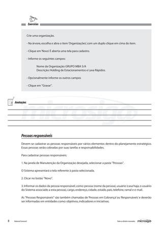 Exercícios


                     Crie uma organização.

                     - Na árvore, escolha e abra o item ‘Organizações’, com um duplo clique em cima do item.

                     - Clique em ‘Novo’. É aberta uma tela para cadastro.

                     - Informe os seguintes campos:

                         	       Nome da Organização: GRUPO MBA S/A
                     	           Descrição: Holding de Estacionamentos e Lava Rápidos.

                     - Opcionalmente informe os outros campos	

                     - Clique em "Gravar".




    Anotações




              Pessoas responsáveis
              Devem-se cadastrar as pessoas responsáveis por vários elementos dentro do planejamento estratégico.
              Essas pessoas serão cobradas por suas tarefas e responsabilidades.

              Para cadastrar pessoas responsáveis:

              1. Na janela de Manutenção da Organização desejada, selecionar a pasta "Pessoas".

              O Sistema apresentará a tela referente à pasta selecionada.

              2. Clicar no botão "Novo".

              3. Informar os dados da pessoa responsável, como: pessoa (nome da pessoa), usuário (casa haja, o usuário
              do Sistema associado a esta pessoa), cargo, endereço, cidade, estado, país, telefone, ramal e e-mail.

              As "Pessoas Responsáveis" são também chamadas de ‘Pessoas em Cobrança’ ou ‘Responsáveis’ e deverão
              ser informadas em entidades como: objetivos, indicadores e iniciativas.




8   Balanced Scorecard                                                                       Todos os direitos reservados.
 