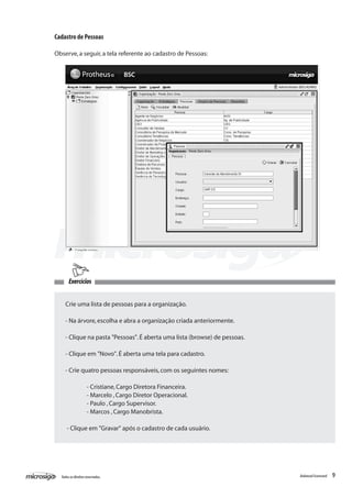 Cadastro de Pessoas

Observe, a seguir, a tela referente ao cadastro de Pessoas:




        Exercícios


    Crie uma lista de pessoas para a organização.

    - Na árvore, escolha e abra a organização criada anteriormente.

    - Clique na pasta "Pessoas". É aberta uma lista (browse) de pessoas.

    - Clique em "Novo". É aberta uma tela para cadastro.

    - Crie quatro pessoas responsáveis, com os seguintes nomes:

    	               - Cristiane, Cargo Diretora Financeira.
    	               - Marcelo , Cargo Diretor Operacional.
    	               - Paulo , Cargo Supervisor.
    	               - Marcos , Cargo Manobrista.

     - Clique em "Gravar" após o cadastro de cada usuário.




  Todos os direitos reservados.                                            Balanced Scorecard   9
 