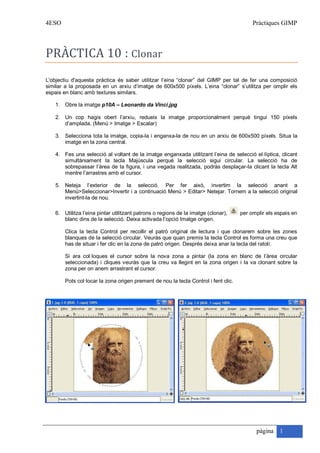 4ESO                                                                                      Pràctiques GIMP




PRÀCTICA 10 : Clonar
L'objectiu d'aquesta pràctica és saber utilitzar l’eina “clonar” del GIMP per tal de fer una composició
similar a la proposada en un arxiu d’imatge de 600x500 píxels. L’eina “clonar” s’utilitza per omplir els
espais en blanc amb textures similars.

    1. Obre la imatge p10A – Leonardo da Vinci.jpg

    2. Un cop hagis obert l’arxiu, redueix la imatge proporcionalment perquè tingui 150 píxels
       d’amplada. (Menú > Imatge > Escalar)

    3. Selecciona tota la imatge, copia-la i enganxa-la de nou en un arxiu de 600x500 píxels. Situa la
       imatge en la zona central.

    4. Fes una selecció al voltant de la imatge enganxada utilitzant l’eina de selecció el·líptica, clicant
       simultàniament la tecla Majúscula perquè la selecció sigui circular. La selecció ha de
       sobrepassar l’àrea de la figura, i una vegada realitzada, podràs desplaçar-la clicant la tecla Alt
       mentre l’arrastres amb el cursor.

    5. Neteja l’exterior de la selecció. Per fer això, invertim la selecció anant a
       Menú>Seleccionar>Invertir i a continuació Menú > Editar> Netejar. Tornem a la selecció original
       invertint-la de nou.

    6. Utilitza l’eina pintar utilitzant patrons o regions de la imatge (clonar),    per omplir els espais en
       blanc dins de la selecció. Deixa activada l’opció Imatge origen.

        Clica la tecla Control per recollir el patró original de lectura i que clonarem sobre les zones
        blanques de la selecció circular. Veuràs que quan premis la tecla Control es forma una creu que
        has de situar i fer clic en la zona de patró origen. Després deixa anar la tecla del ratolí.

        Si ara col·loques el cursor sobre la nova zona a pintar (la zona en blanc de l’àrea circular
        seleccionada) i cliques veuràs que la creu va llegint en la zona origen i la va clonant sobre la
        zona per on anem arrastrant el cursor.

        Pots col·locar la zona origen prement de nou la tecla Control i fent clic.




                                                                                           pàgina 1
 