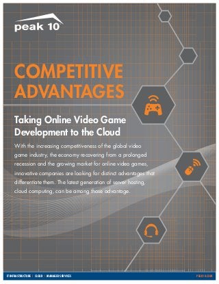 Competitive
Advantages
Taking Online Video Game
Development to the Cloud
With the increasing competitiveness of the global video
game industry, the economy recovering from a prolonged
recession and the growing market for online video games,
innovative companies are looking for distinct advantages that
differentiate them. The latest generation of server hosting,
cloud computing, can be among those advantage.

IT Infrastructure | Cloud | Managed Services										

PEAK10.COM

 