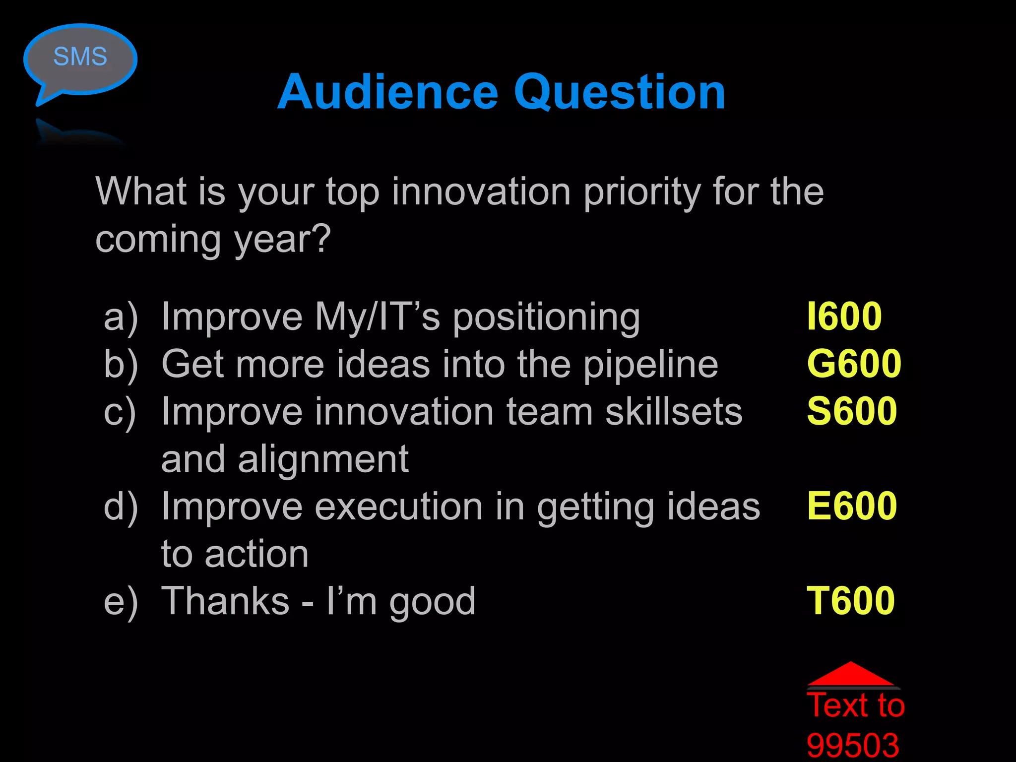 SMS
            Audience Question
  What is your top innovation priority for the
  coming year?
  a) Improve My/IT’s positioning            I600
  b) Get more ideas into the pipeline       G600
  c) Improve innovation team skillsets      S600
     and alignment
  d) Improve execution in getting ideas     E600
     to action
  e) Thanks - I’m good                      T600

                                            Text to
                                            99503
 