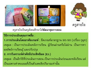 ครูสายใจ
ครูสายใจเป็ นครูสงคมศึกษาได้พฒนาชุดการสอน
ั
ั

วิธีการประเมินคุณภาพสื่อ :
1.การประเมินโดยอาศัยเกณฑ์ ; ยึดเกณฑ์มาตรฐาน 90/90 (เปรื่อง กุมุท)
เหตุผล : เป็ นการประเมินหลังการเรียน ผูเ้ รียนผ่านหรือไม่ผ่าน เป็ นการหา
ผลลัพธ์การเรียนรู ้ และปรับปรุง
2. การวิเคราะห์ค่าดัชนีประสิทธิผล (E.I.)
เหตุผล เป็ นอีกวิธีที่ประเมินการสอน เป็ นการประเมินก่อนและหลังเรียน แต่
เป็ นเฉพาะค่าคะแนนที่เป็ นตัวเลขเชิงปริมาณเท่านั้น

 