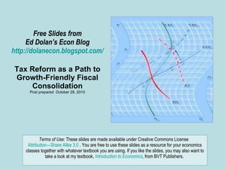 Free Slides from Ed Dolan’s Econ Blog http://dolanecon.blogspot.com/ Tax Reform as a Path to Growth-Friendly Fiscal Consolidation Post prepared  October 28, 2010 Terms of Use:  These slides are made available under Creative Commons License  Attribution—Share Alike 3.0  . You are free to use these slides as a resource for your economics classes together with whatever textbook you are using. If you like the slides, you may also want to take a look at my textbook,  Introduction to Economics ,  from BVT Publishers.  
