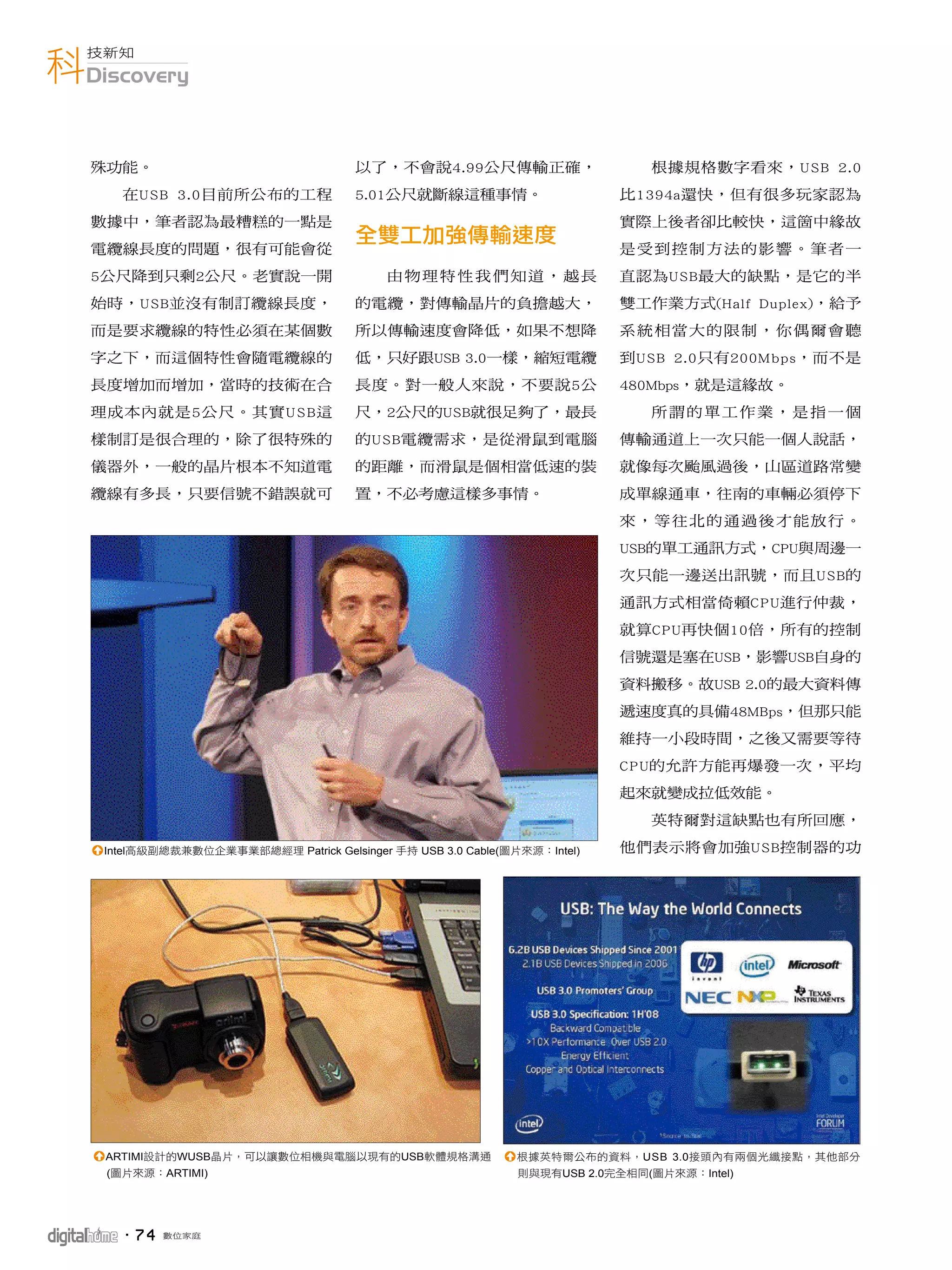 科Discovery
  技新知




   殊功能。                                 以了，不會說4.99公尺傳輸正確，                      根據規格數字看來，USB 2.0
       在USB 3.0目前所公布的工程                 5.01公尺就斷線這種事情。                     比1394a還快，但有很多玩家認為
   數據中，筆者認為最糟糕的一點是                                                         實際上後者卻比較快，這箇中緣故
   電纜線長度的問題，很有可能會從                                                         是受到控制方法的影響。筆者一
   5公尺降到只剩2公尺。老實說一開                         由物理特性我們知道，越長                   直認為USB最大的缺點，是它的半
   始時，USB並沒有制訂纜線長度，                     的電纜，對傳輸晶片的負擔越大，                    雙工作業方式(Half Duplex)，給予
   而是要求纜線的特性必須在某個數                      所以傳輸速度會降低，如果不想降                    系統相當大的限制，你偶爾會聽
   字之下，而這個特性會隨電纜線的                      低，只好跟USB 3.0一樣，縮短電纜                到USB 2.0只有200Mbps，而不是
   長度增加而增加，當時的技術在合                      長度。對一般人來說，不要說5公                    480Mbps，就是這緣故。
   理成本內就是5公尺。其實U S B這                   尺，2公尺的USB就很足夠了，最長                      所謂的單工作業，是指一個
   樣制訂是很合理的，除了很特殊的                      的USB電纜需求，是從滑鼠到電腦                   傳輸通道上一次只能一個人說話，
   儀器外，一般的晶片根本不知道電                      的距離，而滑鼠是個相當低速的裝                    就像每次颱風過後，山區道路常變
   纜線有多長，只要信號不錯誤就可                      置，不必考慮這樣多事情。                       成單線通車，往南的車輛必須停下
                                                                           來，等往北的通過後才能放行。
                                                                           USB的單工通訊方式，CPU與周邊一
                                                                           次只能一邊送出訊號，而且USB的
                                                                           通訊方式相當倚賴CPU進行仲裁，
                                                                           就算CPU再快個10倍，所有的控制
                                                                           信號還是塞在USB，影響USB自身的
                                                                           資料搬移。故USB 2.0的最大資料傳
                                                                           遞速度真的具備48MBps，但那只能
                                                                           維持一小段時間，之後又需要等待
                                                                           CPU的允許方能再爆發一次，平均
                                                                           起來就變成拉低效能。
                                                                               英特爾對這缺點也有所回應，

   1Intel高級副總裁兼數位企業事業部總經理 Patrick Gelsinger 手持 USB 3.0 Cable(圖片來源：Intel)   他們表示將會加強USB控制器的功




   1ARTIMI設計的WUSB晶片，可以讓數位相機與電腦以現有的USB軟體規格溝通                  1根據英特爾公布的資料，USB 3.0接頭內有兩個光纖接點，其他部分
     (圖片來源：ARTIMI)                                             則與現有USB 2.0完全相同(圖片來源：Intel)




      ．7 4   數位家庭
 