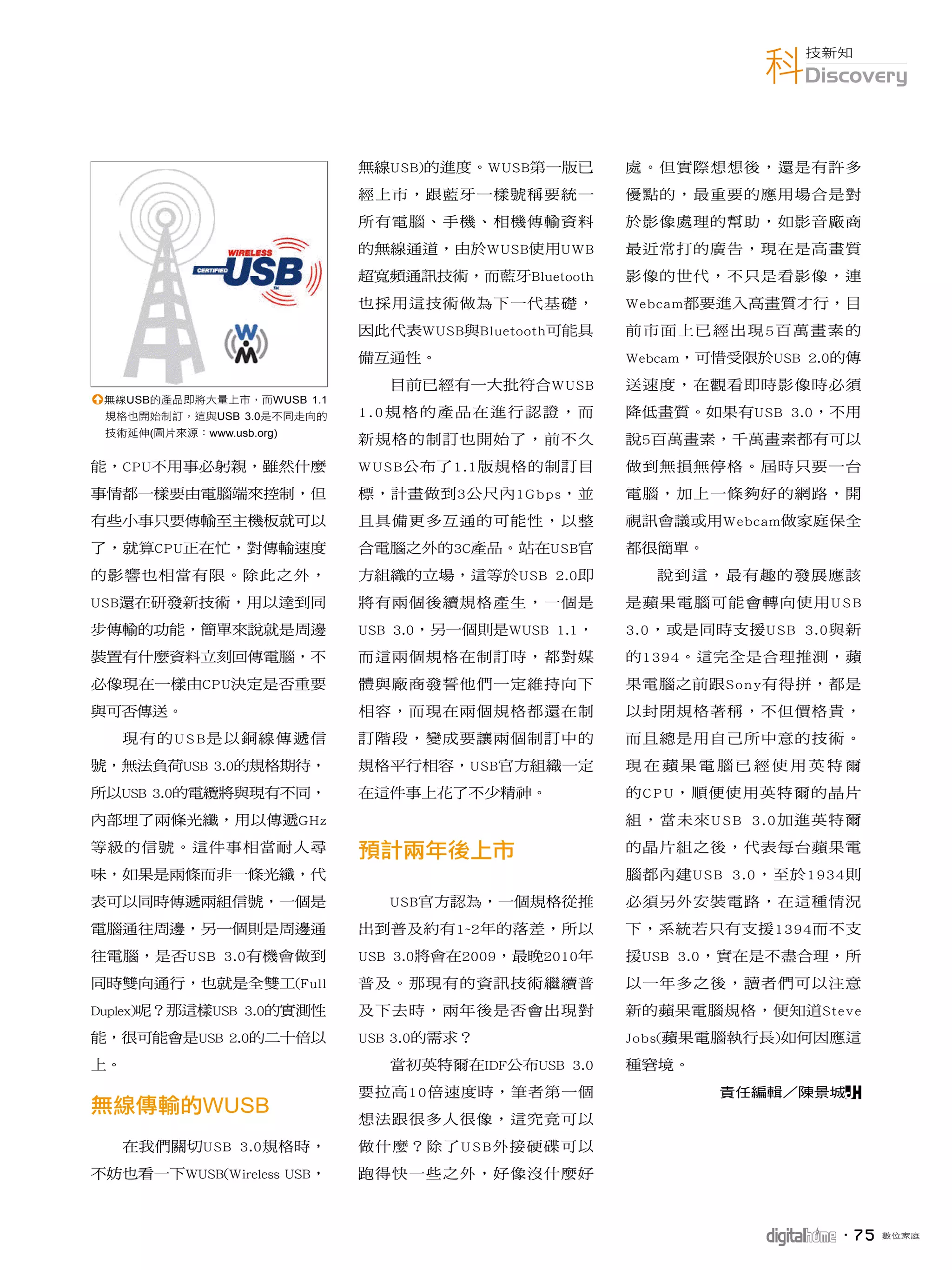 科Discovery
                                                                     技新知




                            無線USB)的進度。WUSB第一版已       處。但實際想想後，還是有許多
                            經上市，跟藍牙一樣號稱要統一           優點的，最重要的應用場合是對
                            所有電腦、手機、相機傳輸資料           於影像處理的幫助，如影音廠商
                            的無線通道，由於WUSB使用UWB        最近常打的廣告，現在是高畫質
                            超寬頻通訊技術，而藍牙Bluetooth     影像的世代，不只是看影像，連
                            也採用這技術做為下一代基礎，           Webcam都要進入高畫質才行，目
                            因此代表WUSB與Bluetooth可能具    前市面上已經出現5百萬畫素的
                            備互通性。                    Webcam，可惜受限於USB 2.0的傳
                               目前已經有一大批符合WUSB        送速度，在觀看即時影像時必須
1無線USB的產品即將大量上市，而WUSB 1.1
 規格也開始制訂，這與USB 3.0是不同走向的    1.0規格的產品在進行認證，而          降低畫質。如果有USB 3.0，不用
 技術延伸(圖片來源：www.usb.org)
                            新規格的制訂也開始了，前不久           說5百萬畫素，千萬畫素都有可以
能，CPU不用事必躬親，雖然什麼            W U S B公布了1.1版規格的制訂目     做到無損無停格。屆時只要一台
事情都一樣要由電腦端來控制，但             標，計畫做到3公尺內1Gbps，並        電腦，加上一條夠好的網路，開
有些小事只要傳輸至主機板就可以             且具備更多互通的可能性，以整           視訊會議或用Webcam做家庭保全
了，就算CPU正在忙，對傳輸速度            合電腦之外的3C產品。站在USB官        都很簡單。
的影響也相當有限。除此之外，              方組織的立場，這等於USB 2.0即         說到這，最有趣的發展應該
USB還在研發新技術，用以達到同            將有兩個後續規格產生，一個是           是蘋果電腦可能會轉向使用U S B
步傳輸的功能，簡單來說就是周邊             USB 3.0，另一個則是WUSB 1.1，   3.0，或是同時支援USB 3.0與新
裝置有什麼資料立刻回傳電腦，不             而這兩個規格在制訂時，都對媒           的1394。這完全是合理推測，蘋
必像現在一樣由CPU決定是否重要            體與廠商發誓他們一定維持向下           果電腦之前跟S o n y有得拼，都是
與可否傳送。                      相容，而現在兩個規格都還在制           以封閉規格著稱，不但價格貴，
     現有的U S B是以銅線傳遞信        訂階段，變成要讓兩個制訂中的           而且總是用自己所中意的技術。
號，無法負荷USB 3.0的規格期待，         規格平行相容，USB官方組織一定         現在蘋果電腦已經使用英特爾
所以USB 3.0的電纜將與現有不同，         在這件事上花了不少精神。             的C P U，順便使用英特爾的晶片
內部埋了兩條光纖，用以傳遞GHz                                     組，當未來U S B 3.0加進英特爾
等級的信號。這件事相當耐人尋                                       的晶片組之後，代表每台蘋果電
味，如果是兩條而非一條光纖，代                                      腦都內建U S B 3.0，至於1934則
表可以同時傳遞兩組信號，一個是                USB官方認為，一個規格從推        必須另外安裝電路，在這種情況
電腦通往周邊，另一個則是周邊通             出到普及約有1~2年的落差，所以         下，系統若只有支援1394而不支
往電腦，是否USB 3.0有機會做到          USB 3.0將會在2009，最晚2010年   援USB 3.0，實在是不盡合理，所
同時雙向通行，也就是全雙工(Full          普及。那現有的資訊技術繼續普           以一年多之後，讀者們可以注意
Duplex)呢？那這樣USB 3.0的實測性     及下去時，兩年後是否會出現對           新的蘋果電腦規格，便知道Steve
能，很可能會是USB 2.0的二十倍以         USB 3.0的需求？              Jobs(蘋果電腦執行長)如何因應這
上。                             當初英特爾在IDF公布USB 3.0    種窘境。
                            要拉高10倍速度時，筆者第一個                  責任編輯／陳景城P
             WUSB
                            想法跟很多人很像，這究竟可以
     在我們關切USB 3.0規格時，       做什麼？除了U S B外接硬碟可以
不妨也看一下WUSB(Wireless USB，    跑得快一些之外，好像沒什麼好



                                                                       ．7 5   數位家庭
 