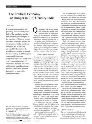 PERSPECTIVES
The all-India averages do not capture
The Political Economy the wide variation across states and even
within states. For example, the India State
of Hunger in 21st Century India Hunger Index 2008 (brought out by the
International Food Policy Research Insti-
tute) shows very large differences across
Jayati Ghosh 17 major states, ranging from 13.6 for Pun-
jab to 30.9 for Madhya Pradesh. If these
It is apparent that despite the uestions of food security and the states could be compared to countries in
right to food have become urgent the Global Hunger Index rankings, somepersisting food insecurity of the Q political issues in India today. states in India have index scores at the
bulk of the population and the
This is not surprising, since rapid aggre- bottom: Bihar and Jharkhand rank lower
near-emergency with respect to gate income growth over the past two dec- than Zimbabwe and Haiti, and Madhya
the nutrition of children, women ades has not addressed the basic issue of Pradesh falls between Ethiopia and Chad.
and other vulnerable groups, the the need to ensure food security of the Table 1 (p 34) gives some idea of the
population. Instead, nutrition indicators variation among major states and also
Government of India is still not
have stagnated and per capita calorie con- shows how India is placed as a whole in re-
taking the job of ensuring sumption has actually declined, suggest- lation to other Asian countries. It is evident
universal food security with ing that the problem of pervasive hunger that India’s performance with respect to
may have got worse rather than better. hunger is abysmal, particularly in relationsufficient seriousness. Its attitude
to other large developing countries like
towards meeting its 2009 election 1 Evidence of Food Insecurity China, but even in comparison to the rest
promise of legislating a Consider the evidence on nutritional out- of south Asia, with only Bangladesh having
comprehensive Food Security Act comes from the most recent National Fam- a higher value of the index. Indeed, India’s
ily Health Survey (NFHS) conducted in index value is close to that of Zimbabwe, ais an example of this lack of
2005-06. According to this, 46% of chil- country which is in the throes of severe hy-
seriousness. Political and social
dren below three years are underweight; perinflation and collapse of d omestic food
mobilisation around this issue, 33% of women and 28% of men have a markets. Within India, some of the suppos-
to make it a resonant demand Body Mass Index (BMI) below normal; edly richest states with most rapid recent
79% of children aged 6-35 months have growth of GDP, such as Maharashtra, Kar-that cannot be ignored, is
anaemia, as do 56% of ever married women nataka and Gujarat, perform very poorly
therefore essential.
aged 15-49 years and 24% of similar on the hunger index, clearly much worse
men; and 58% of pregnant women. The than Kerala but even worse than Assam.
national averages mask locational differ- West Bengal is close to the middle among
ences: all these indicators are much worse the major states, and slightly below the na-
in rural India. tional average in terms of the hunger
Further, these indicators have scarcely in dex, which means that it is an important
changed, or have changed very little, policy concern also within this state.
since the previous NFHS in 1998-99. In The recent rise in food prices in India is
terms of calorie consumption the picture likely to have made matters much worse,
is even worse. According to the National and the effects of the global crisis on em-
Sample Survey Organisation (NSSO) large ployment and livelihoods within the coun-
survey of 2004-05, the average daily try are likely to cause a further deteriora-
intake of calories of the rural population tion in people’s access to food. Clearly,
has dropped by 106 kcal (4.9%) from therefore, food security is currently one of
2,153 kcal to 2,047 kcal from 1993-94 to the most important policy areas, and de-
2004-05 and by 51 kcal (2.5%) from 2,071 mands stressing a rights-based approach to
This is an edited, condensed and updated to 2,020 kcal in urban areas. The average public food strategy have gained ground.
version of the text of the Brajamohan Sarma daily intake of protein by the Indian
Memorial Lecture delivered in Guwahati population decreased from 60.2 to 57 2 Global Food Crisis
on 2 October 2010. grams in rural India between 1993-94 The most loose definition of food security
Jayati Ghosh (jayatinu@gmail.com) is at the and 2004-05 and remained stable at is one in which the population does not
Centre for Economic Studies and Planning, around 57 grams in the urban areas dur- live in hunger or fear of starvation. But
Jawaharlal Nehru University, New Delhi.
ing the same period. recent definitions have been more stringent.
Economic & Political Weekly EPW october 30, 2010 vol xlv no 44 33
 