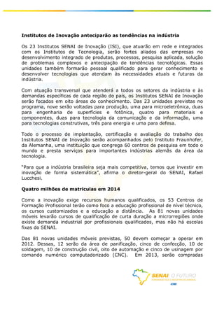 Institutos de Inovação anteciparão as tendências na indústria

Os 23 Institutos SENAI de Inovação (ISI), que atuarão em rede e integrados
com os Institutos de Tecnologia, serão fortes aliados das empresas no
desenvolvimento integrado de produtos, processos, pesquisa aplicada, solução
de problemas complexos e antecipação de tendências tecnológicas. Essas
unidades também formarão pessoal qualificado para gerar conhecimento e
desenvolver tecnologias que atendam às necessidades atuais e futuras da
indústria.

Com atuação transversal que atenderá a todos os setores da indústria e às
demandas específicas de cada região do país, os Institutos SENAI de Inovação
serão focados em oito áreas do conhecimento. Das 23 unidades previstas no
programa, nove serão voltadas para produção, uma para microeletrônica, duas
para engenharia de superfícies e fotônica, quatro para materiais e
componentes, duas para tecnologia da comunicação e da informação, uma
para tecnologias construtivas, três para energia e uma para defesa.

Todo o processo de implantação, certificação e avaliação do trabalho dos
Institutos SENAI de Inovação serão acompanhados pelo Instituto Fraunhofer,
da Alemanha, uma instituição que congrega 60 centros de pesquisa em todo o
mundo e presta serviços para importantes indústrias alemãs da área da
tecnologia.

“Para que a indústria brasileira seja mais competitiva, temos que investir em
inovação de forma sistemática”, afirma o diretor-geral do SENAI, Rafael
Lucchesi.

Quatro milhões de matrículas em 2014

Como a inovação exige recursos humanos qualificados, os 53 Centros de
Formação Profissional terão como foco a educação profissional de nível técnico,
os cursos customizados e a educação a distância. As 81 novas unidades
móveis levarão cursos de qualificação de curta duração a microrregiões onde
existe demanda industrial por profissionais qualificados, mas não há escolas
fixas do SENAI.                                                                   	
  
	
  
	
  
Das 81 novas unidades móveis previstas, 50 devem começar a operar em
	
  
2012. Dessas, 12 serão da área de panificação, cinco de confecção, 10 de
	
  
soldagem, 10 de construção civil, oito de automação e cinco de usinagem por
	
  
comando numérico computadorizado (CNC).
	
                                              Em 2013, serão compradas
	
  




                                                                                  	
  
	
  
 