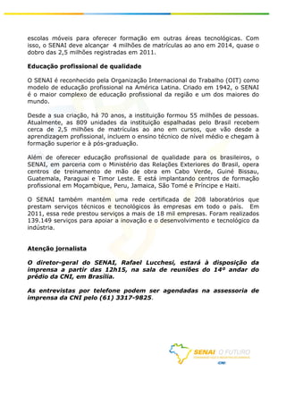 escolas móveis para oferecer formação em outras áreas tecnológicas. Com
isso, o SENAI deve alcançar 4 milhões de matrículas ao ano em 2014, quase o
dobro das 2,5 milhões registradas em 2011.

Educação profissional de qualidade

O SENAI é reconhecido pela Organização Internacional do Trabalho (OIT) como
modelo de educação profissional na América Latina. Criado em 1942, o SENAI
é o maior complexo de educação profissional da região e um dos maiores do
mundo.

Desde a sua criação, há 70 anos, a instituição formou 55 milhões de pessoas.
Atualmente, as 809 unidades da instituição espalhadas pelo Brasil recebem
cerca de 2,5 milhões de matrículas ao ano em cursos, que vão desde a
aprendizagem profissional, incluem o ensino técnico de nível médio e chegam à
formação superior e à pós-graduação.

Além de oferecer educação profissional de qualidade para os brasileiros, o
SENAI, em parceria com o Ministério das Relações Exteriores do Brasil, opera
centros de treinamento de mão de obra em Cabo Verde, Guiné Bissau,
Guatemala, Paraguai e Timor Leste. E está implantando centros de formação
profissional em Moçambique, Peru, Jamaica, São Tomé e Príncipe e Haiti.

O SENAI também mantém uma rede certificada de 208 laboratórios que
prestam serviços técnicos e tecnológicos às empresas em todo o país. Em
2011, essa rede prestou serviços a mais de 18 mil empresas. Foram realizados
139.149 serviços para apoiar a inovação e o desenvolvimento e tecnológico da
indústria.


Atenção jornalista

O diretor-geral do SENAI, Rafael Lucchesi, estará à disposição da
imprensa a partir das 12h15, na sala de reuniões do 14º andar do
prédio da CNI, em Brasília.

As entrevistas por telefone podem ser agendadas na assessoria de                	
  
	
  
imprensa da CNI pelo (61) 3317-9825.
	
  
	
  
	
  
	
  
	
  
	
  




                                                                                	
  
	
  
 