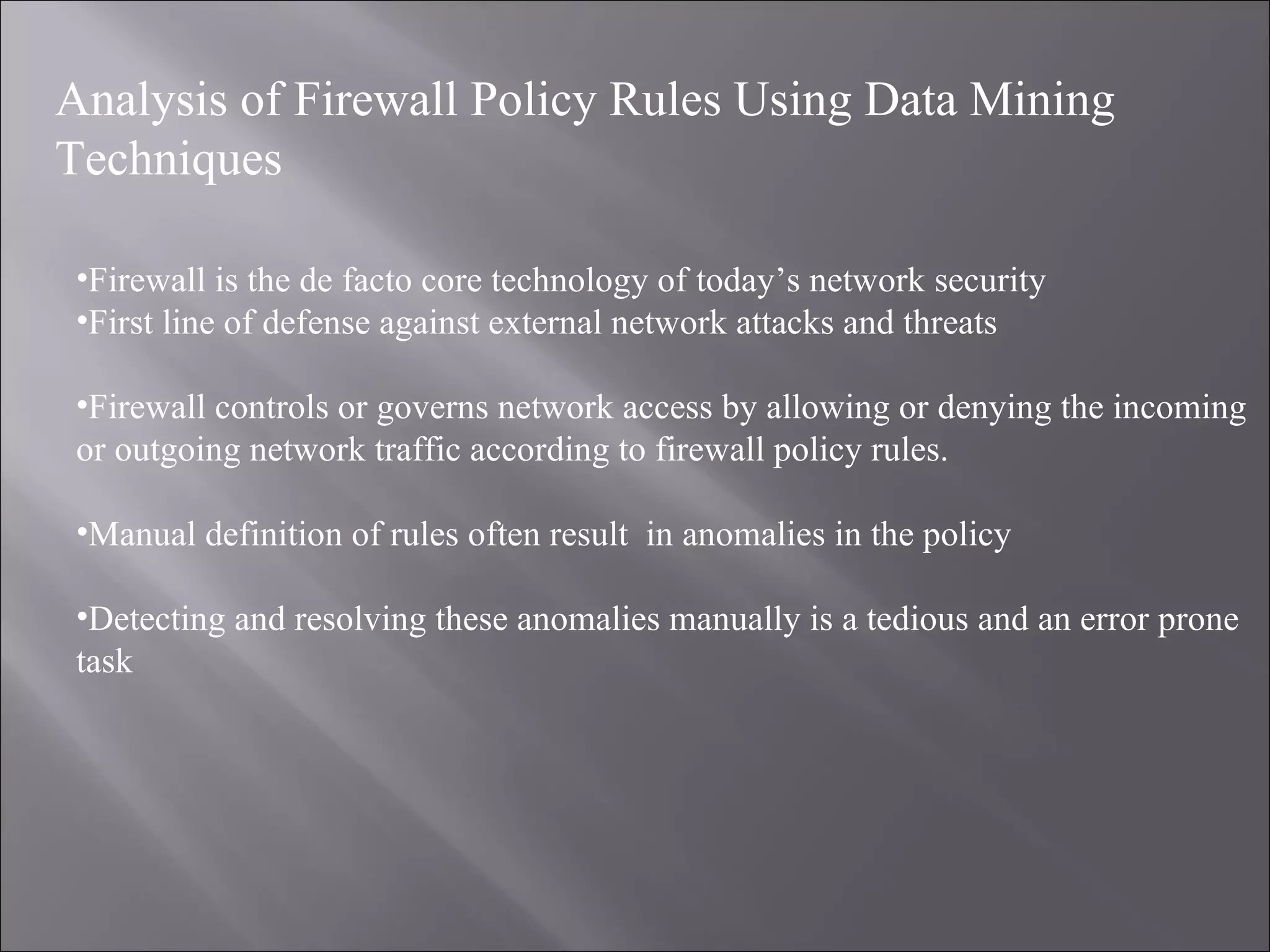Analysis of Firewall Policy Rules Using Data Mining Technique s Firewall is the de facto core technology of today’s network security First line of defense against external network attacks and threats Firewall controls or governs network access by allowing or denying the incoming or outgoing network traffic according to firewall policy rules. Manual definition of rules often result  in anomalies in the policy Detecting and resolving these anomalies manually is a tedious and an error prone task 