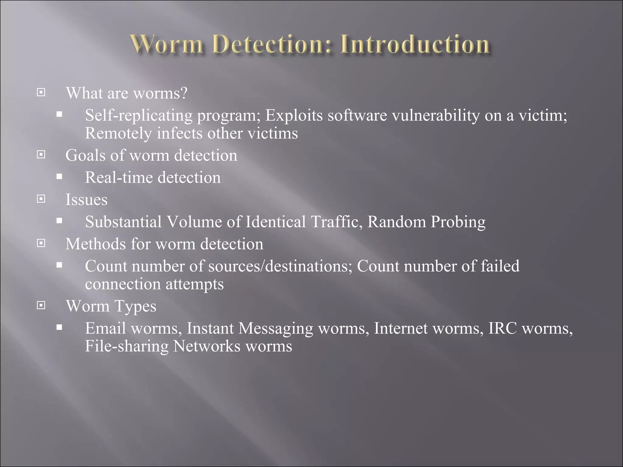 What are worms? Self-replicating program; Exploits software vulnerability on a victim; Remotely infects other victims Goals of worm detection Real-time detection Issues Substantial Volume of Identical Traffic, Random Probing Methods for worm detection Count number of sources/destinations; Count number of failed connection attempts Worm Types Email worms, Instant Messaging worms, Internet worms, IRC worms, File-sharing Networks worms 