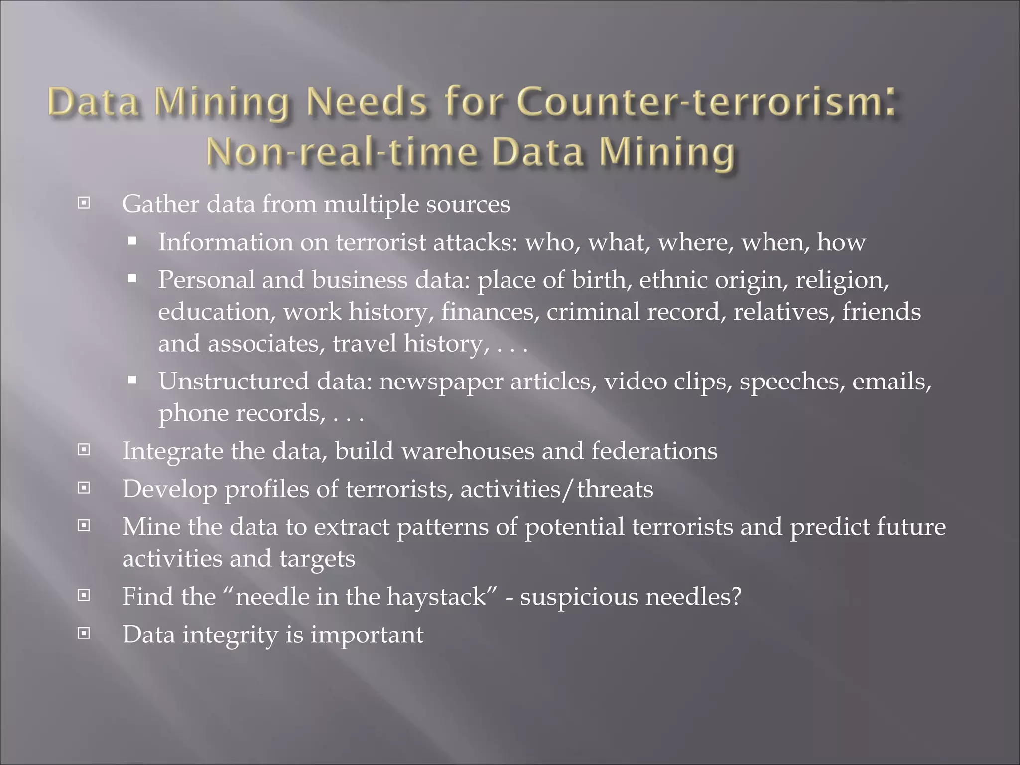 Gather data from multiple sources Information on terrorist attacks: who, what, where, when, how Personal and business data: place of birth, ethnic origin, religion, education, work history, finances, criminal record, relatives, friends and associates, travel history, . . .  Unstructured data: newspaper articles, video clips, speeches, emails, phone records, . . . Integrate the data, build warehouses and federations Develop profiles of terrorists, activities/threats Mine the data to extract patterns of potential terrorists and predict future activities and targets Find the “needle in the haystack” - suspicious needles? Data integrity is important 