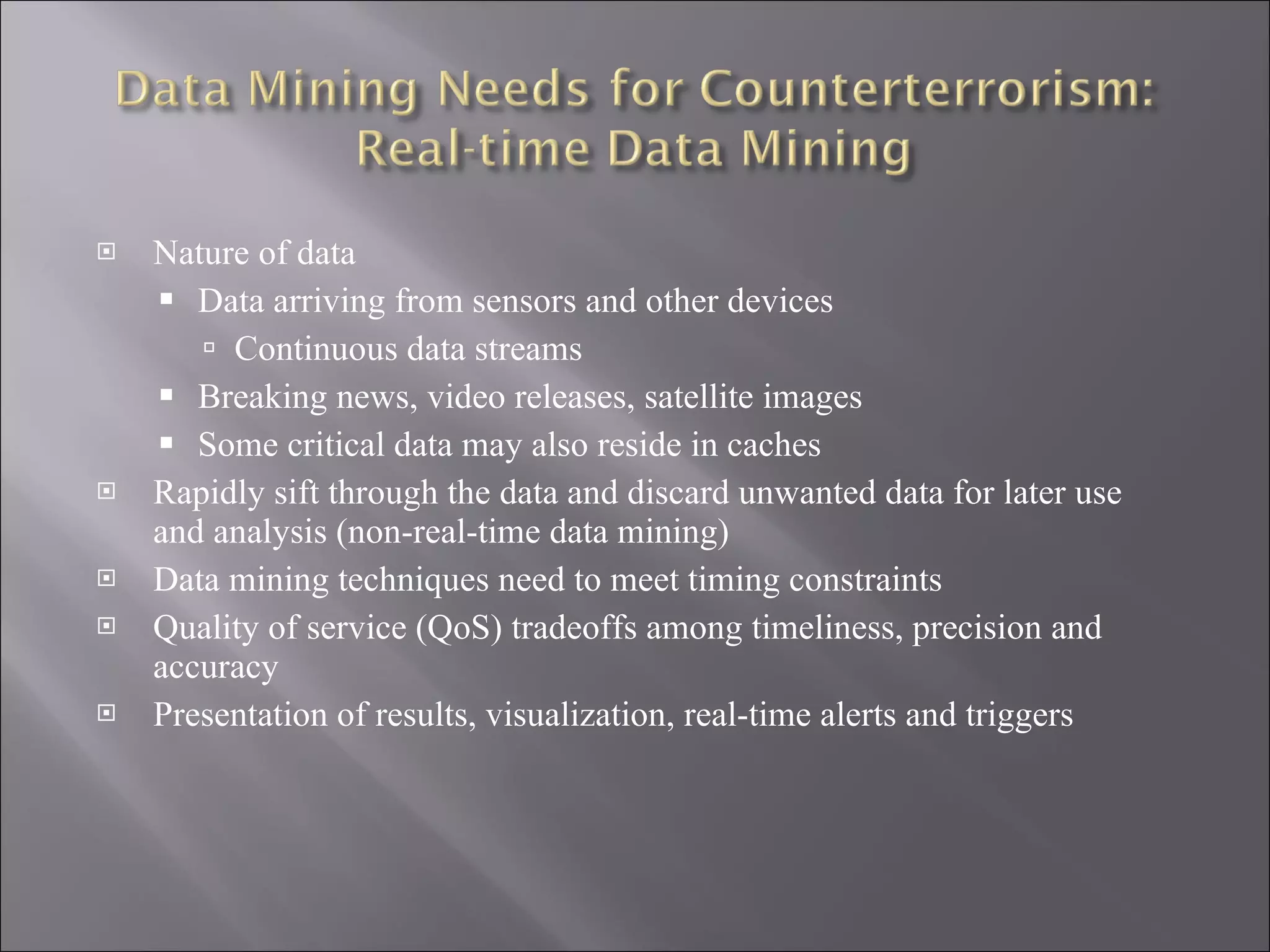 Nature of data Data arriving from sensors and other devices Continuous data streams Breaking news, video releases, satellite images Some critical data may also reside in caches Rapidly sift through the data and discard unwanted data for later use and analysis (non-real-time data mining) Data mining techniques need to meet timing constraints Quality of service (QoS) tradeoffs among timeliness, precision and accuracy Presentation of results, visualization, real-time alerts and triggers 