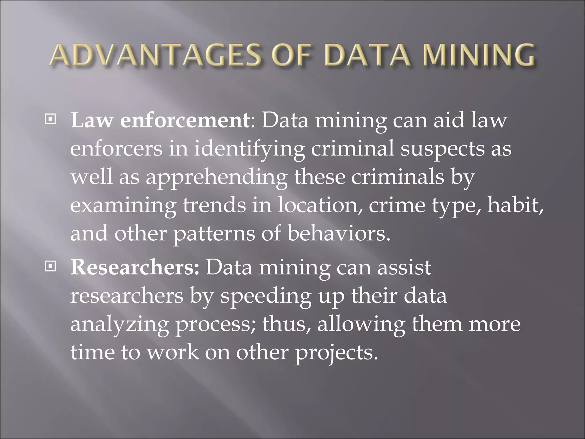 Law enforcement : Data mining can aid law enforcers in identifying criminal suspects as well as apprehending these criminals by examining trends in location, crime type, habit, and other patterns of behaviors. Researchers:  Data mining can assist researchers by speeding up their data analyzing process; thus, allowing them more time to work on other projects.    