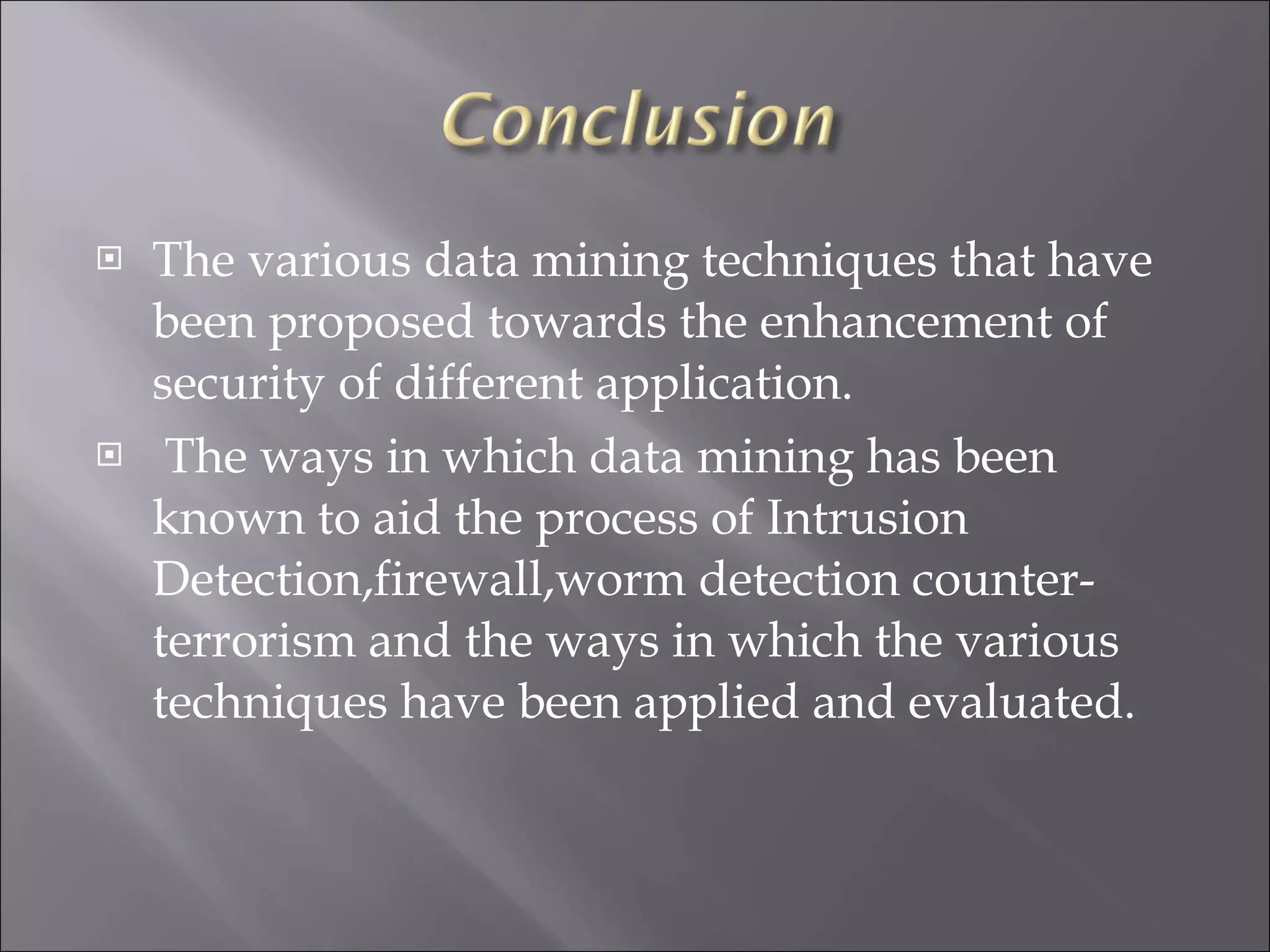 The various data mining techniques that have been proposed towards the enhancement of security of different application. The ways in which data mining has been known to aid the process of Intrusion Detection,firewall,worm detection counter-terrorism and the ways in which the various techniques have been applied and evaluated. 