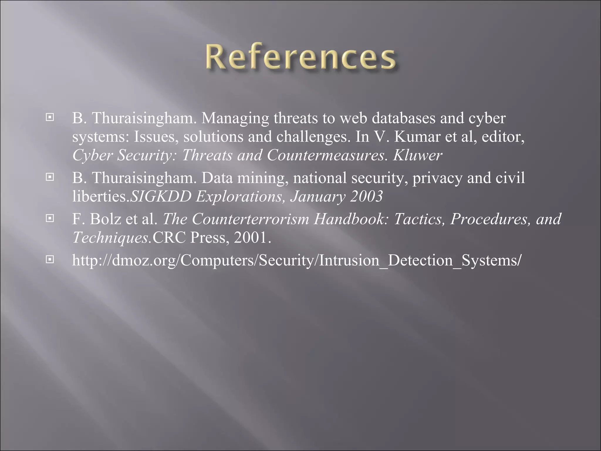 B. Thuraisingham. Managing threats to web databases and cyber systems: Issues, solutions and challenges. In V. Kumar et al, editor,  Cyber Security: Threats and Countermeasures. Kluwer B. Thuraisingham. Data mining, national security, privacy and civil liberties. SIGKDD Explorations, January 2003 F. Bolz et al.  The Counterterrorism Handbook: Tactics, Procedures, and Techniques. CRC Press, 2001. http://dmoz.org/Computers/Security/Intrusion_Detection_Systems / 