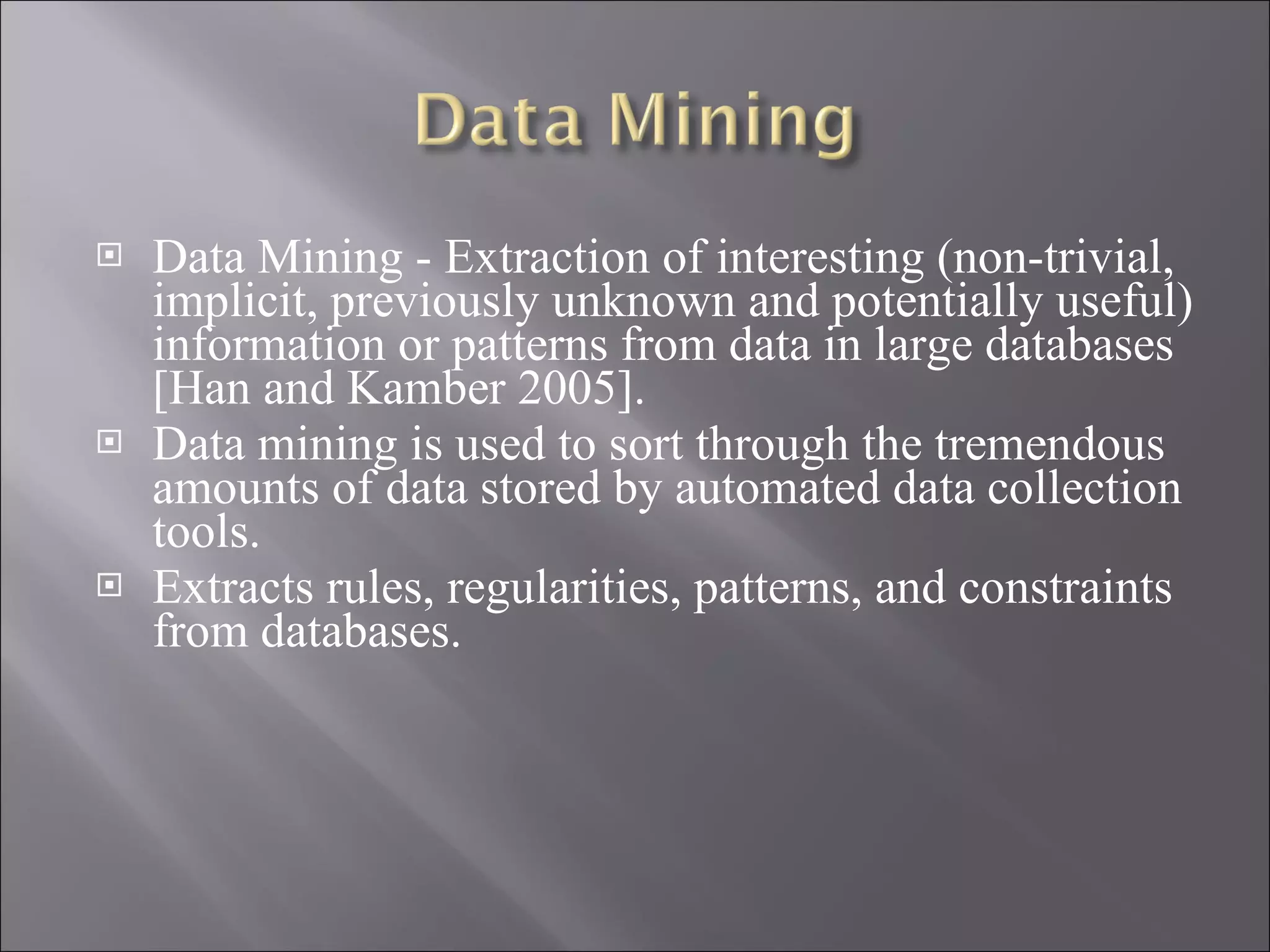 Data Mining - Extraction of interesting ( non-trivial, implicit, previously unknown and potentially useful) information or patterns from data in large databases [Han and Kamber 2005]. Data mining is used to sort through the tremendous amounts of data stored by automated data collection tools. Extracts rules, regularities, patterns, and constraints from databases. 