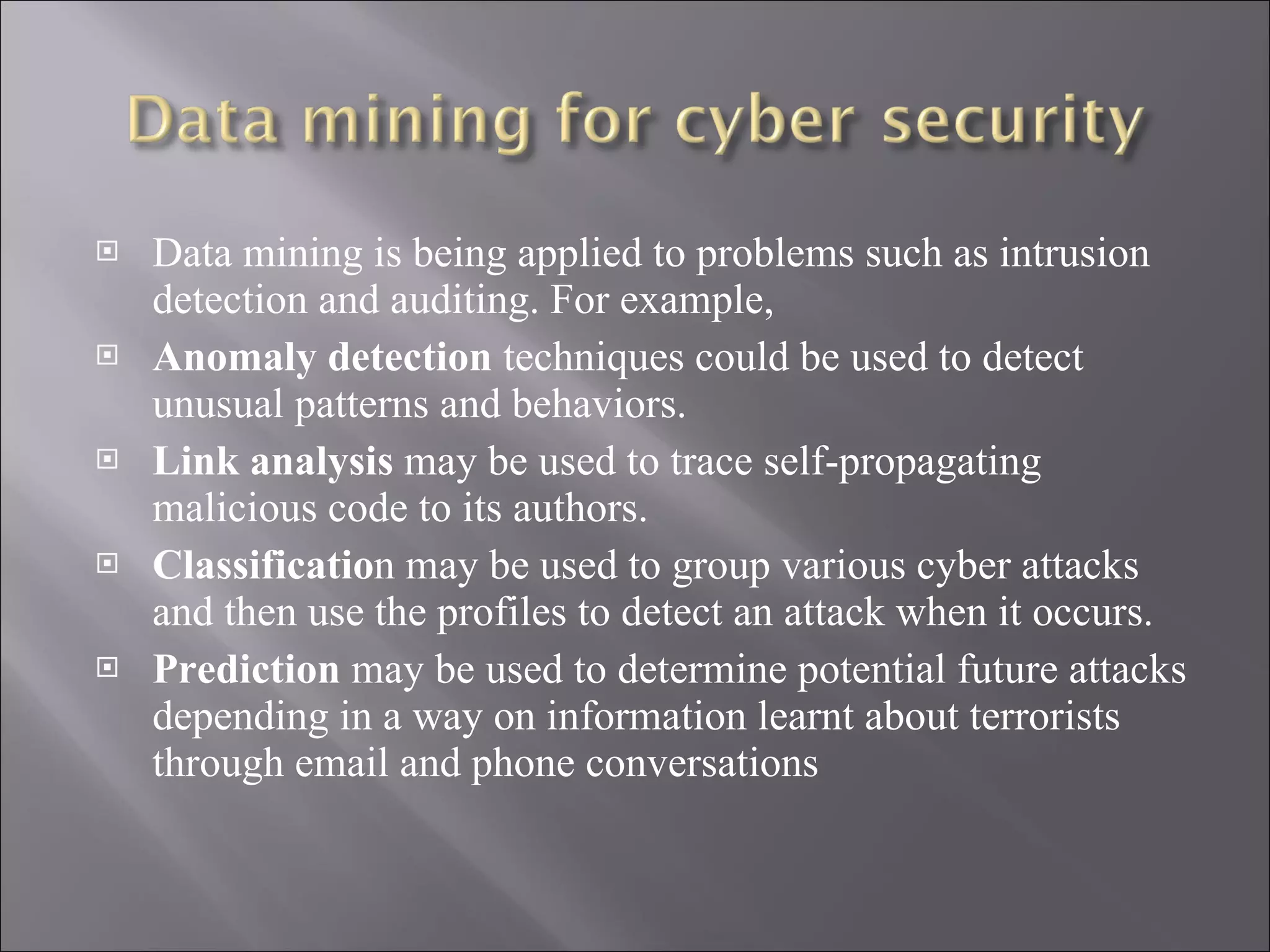 Data mining is being applied to problems such as intrusion detection and auditing. For example,  Anomaly detection  techniques could be used to detect unusual patterns and behaviors.  Link analysis  may be used to trace self-propagating malicious code to its authors. Classificatio n may be used to group various cyber attacks and then use the profiles to detect an attack when it occurs.  Prediction  may be used to determine potential future attacks depending in a way on information learnt about terrorists through email and phone conversations 