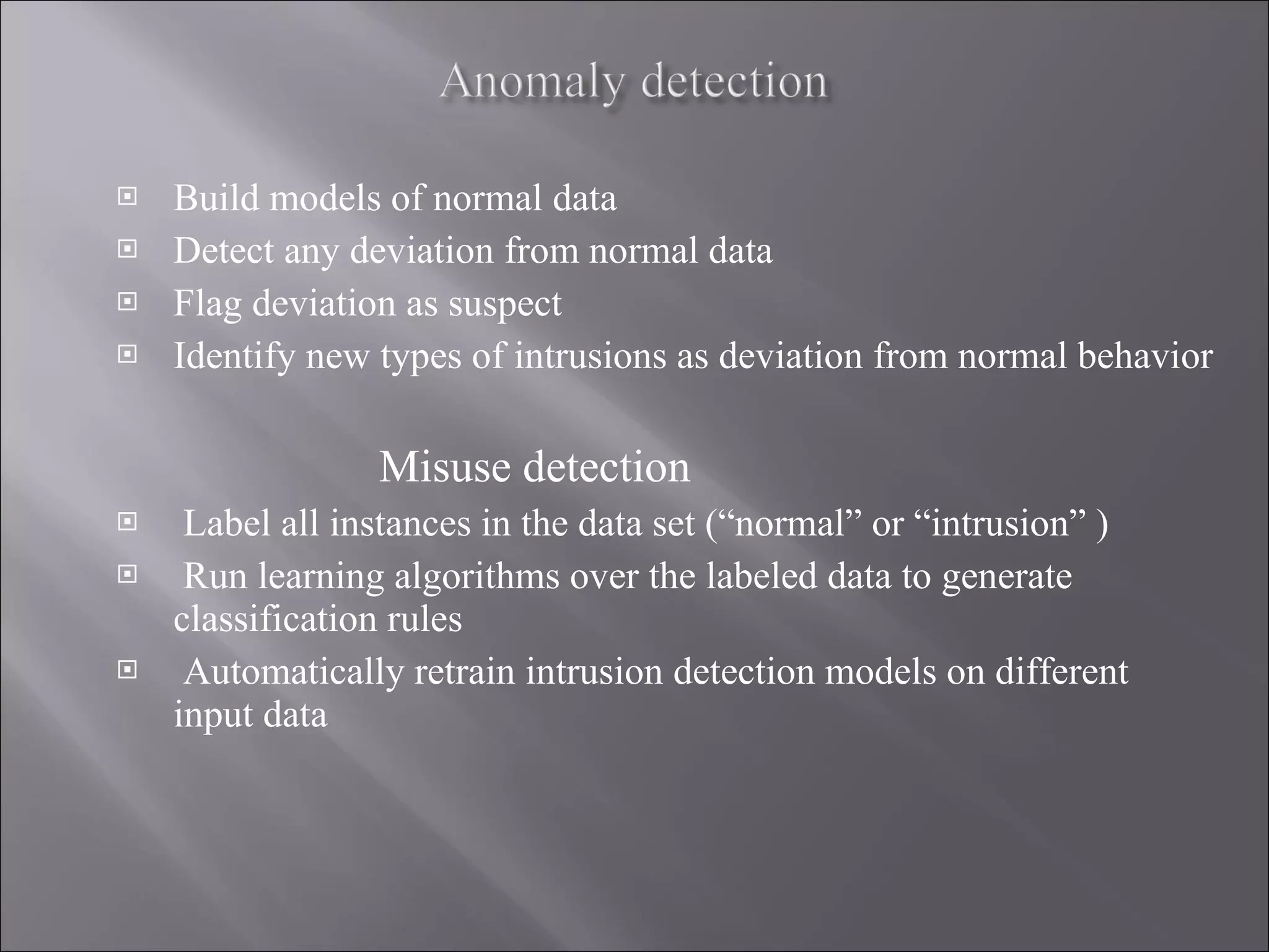 Build models of normal data Detect any deviation from normal data Flag deviation as suspect Identify new types of intrusions as deviation from normal behavior Misuse detection Label all instances in the data set (“normal” or “intrusion” )  Run learning algorithms over the labeled data to generate classification rules Automatically retrain intrusion detection models on different input data 