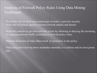 Analysis of Firewall Policy Rules Using Data Mining Technique s Firewall is the de facto core technology of today’s network security First line of defense against external network attacks and threats Firewall controls or governs network access by allowing or denying the incoming or outgoing network traffic according to firewall policy rules. Manual definition of rules often result  in anomalies in the policy Detecting and resolving these anomalies manually is a tedious and an error prone task 