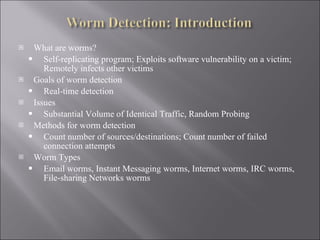 What are worms? Self-replicating program; Exploits software vulnerability on a victim; Remotely infects other victims Goals of worm detection Real-time detection Issues Substantial Volume of Identical Traffic, Random Probing Methods for worm detection Count number of sources/destinations; Count number of failed connection attempts Worm Types Email worms, Instant Messaging worms, Internet worms, IRC worms, File-sharing Networks worms 