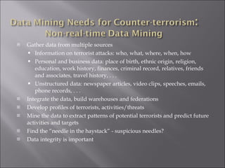 Gather data from multiple sources Information on terrorist attacks: who, what, where, when, how Personal and business data: place of birth, ethnic origin, religion, education, work history, finances, criminal record, relatives, friends and associates, travel history, . . .  Unstructured data: newspaper articles, video clips, speeches, emails, phone records, . . . Integrate the data, build warehouses and federations Develop profiles of terrorists, activities/threats Mine the data to extract patterns of potential terrorists and predict future activities and targets Find the “needle in the haystack” - suspicious needles? Data integrity is important 