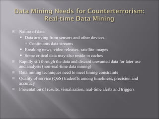 Nature of data Data arriving from sensors and other devices Continuous data streams Breaking news, video releases, satellite images Some critical data may also reside in caches Rapidly sift through the data and discard unwanted data for later use and analysis (non-real-time data mining) Data mining techniques need to meet timing constraints Quality of service (QoS) tradeoffs among timeliness, precision and accuracy Presentation of results, visualization, real-time alerts and triggers 