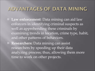 Law enforcement : Data mining can aid law enforcers in identifying criminal suspects as well as apprehending these criminals by examining trends in location, crime type, habit, and other patterns of behaviors. Researchers:  Data mining can assist researchers by speeding up their data analyzing process; thus, allowing them more time to work on other projects.    