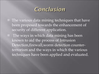 The various data mining techniques that have been proposed towards the enhancement of security of different application. The ways in which data mining has been known to aid the process of Intrusion Detection,firewall,worm detection counter-terrorism and the ways in which the various techniques have been applied and evaluated. 