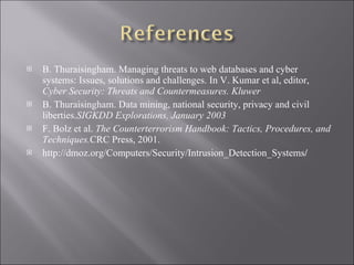 B. Thuraisingham. Managing threats to web databases and cyber systems: Issues, solutions and challenges. In V. Kumar et al, editor,  Cyber Security: Threats and Countermeasures. Kluwer B. Thuraisingham. Data mining, national security, privacy and civil liberties. SIGKDD Explorations, January 2003 F. Bolz et al.  The Counterterrorism Handbook: Tactics, Procedures, and Techniques. CRC Press, 2001. http://dmoz.org/Computers/Security/Intrusion_Detection_Systems / 