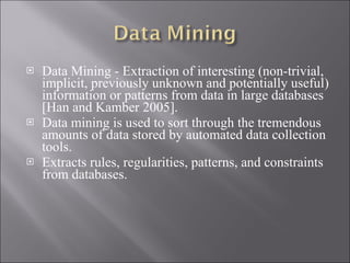 Data Mining - Extraction of interesting ( non-trivial, implicit, previously unknown and potentially useful) information or patterns from data in large databases [Han and Kamber 2005]. Data mining is used to sort through the tremendous amounts of data stored by automated data collection tools. Extracts rules, regularities, patterns, and constraints from databases. 