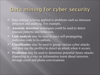 Data mining is being applied to problems such as intrusion detection and auditing. For example,  Anomaly detection  techniques could be used to detect unusual patterns and behaviors.  Link analysis  may be used to trace self-propagating malicious code to its authors. Classificatio n may be used to group various cyber attacks and then use the profiles to detect an attack when it occurs.  Prediction  may be used to determine potential future attacks depending in a way on information learnt about terrorists through email and phone conversations 