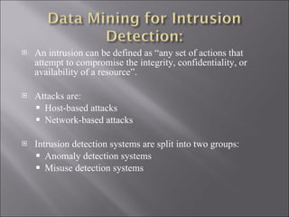 An intrusion can be defined as “any set of actions that attempt to compromise the integrity, confidentiality, or availability of a resource”.  Attacks are: Host-based attacks  Network-based attacks  Intrusion detection systems are split into two groups: Anomaly detection systems  Misuse detection systems  