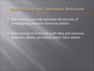 Data mining can help automate the process of investigating intrusion detection alarms. Data mining on historical audit data and intrusion detection alarms can reduce future false alarms. 