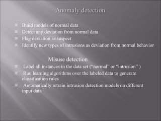 Build models of normal data Detect any deviation from normal data Flag deviation as suspect Identify new types of intrusions as deviation from normal behavior Misuse detection Label all instances in the data set (“normal” or “intrusion” )  Run learning algorithms over the labeled data to generate classification rules Automatically retrain intrusion detection models on different input data 