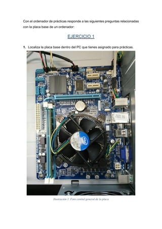 Con el ordenador de prácticas responde a las siguientes preguntas relacionadas
con la placa base de un ordenador:
EJERCICIO 1
1. Localiza la placa base dentro del PC que tienes asignado para prácticas.
Ilustración 1. Foto cenital general de la placa
 