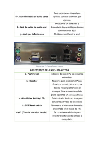 e.- Jack de entrada de audio verde
Aquí conectamos dispositivos
ópticos, como un walkman, por
ejemplo.
f.- Jack de salida de audio azul
Un altavoz, un zumbador o
dispositivos de ese estilo son los que
conectaríamos aquí.
g.- Jack por defecto rosa El clásico micrófono iría aquí.
Ilustración 2. Foto del panel trasero
CONECTORES DEL PANEL DELANTERO
a.- PWR/Power Indicador de que el PC se encuentra
encendido.
b.- Speaker Nos sirve para checkear el Power
Good con un corto pitido si no se
detecta ningún problema en el
arranque. Si se encuentra un fallo,
pitara siguiendo un patrón establecido
c.- Hard Drive Activity LED Este indicador luminoso sirve para
señalar la actividad del disco duro
d.- RES/Reset switch Se conecta al interruptor de reseteo
encontrado en el chasis del PC.
e.- CI (Chassis Intrusion Header) Se conecta con el chasis para
detectar si este ha sido retirado o
manipulado.
 
