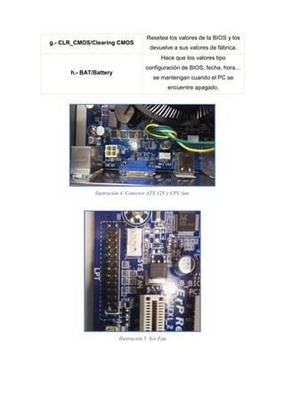 g.- CLR_CMOS/Clearing CMOS
Resetea los valores de la BIOS y los
devuelve a sus valores de fábrica.
h.- BAT/Battery
Hace que los valores tipo
configuración de BIOS, fecha, hora…
se mantengan cuando el PC se
encuentre apagado.
Ilustración 4. Conector ATX 12V y CPU fan.
Ilustración 5. Sys-Fan
 