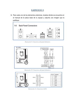 EJERCICIO 3
3. Para cada uno de los elementos anteriores, localiza dónde se encuentra en
el manual de la placa base de tu equipo y adjunta una imagen que lo
justifique.
Ilustración 9. Conectores del panel delantero
Ilustración 10. Conectores del panel delantero
Ilustración 11. Conectores SATA
 