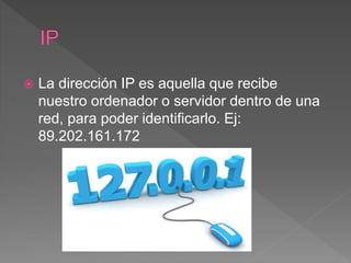  La dirección IP es aquella que recibe
nuestro ordenador o servidor dentro de una
red, para poder identificarlo. Ej:
89.202.161.172