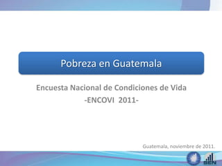Encuesta Nacional de Condiciones de Vida
-ENCOVI 2011-
Pobreza en Guatemala
Guatemala, noviembre de 2011.
 