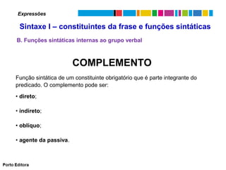 Expressões

Sintaxe I – constituintes da frase e funções sintáticas
B. Funções sintáticas internas ao grupo verbal

COMPLEMENTO
Função sintática de um constituinte obrigatório que é parte integrante do
predicado. O complemento pode ser:
• direto;
• indireto;
• oblíquo;
• agente da passiva.

 