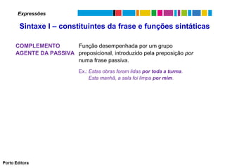 Expressões

Sintaxe I – constituintes da frase e funções sintáticas
COMPLEMENTO
Função desempenhada por um grupo
AGENTE DA PASSIVA preposicional, introduzido pela preposição por
numa frase passiva.
Ex.: Estas obras foram lidas por toda a turma.
Esta manhã, a sala foi limpa por mim.

 