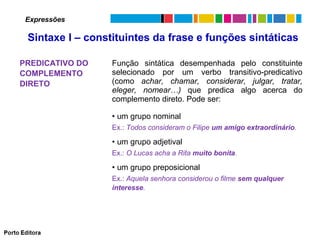 Expressões

Sintaxe I – constituintes da frase e funções sintáticas
PREDICATIVO DO
COMPLEMENTO
DIRETO

Função sintática desempenhada pelo constituinte
selecionado por um verbo transitivo-predicativo
(como achar, chamar, considerar, julgar, tratar,
eleger, nomear…) que predica algo acerca do
complemento direto. Pode ser:
• um grupo nominal
Ex.: Todos consideram o Filipe um amigo extraordinário.

• um grupo adjetival
Ex.: O Lucas acha a Rita muito bonita.

• um grupo preposicional
Ex.: Aquela senhora considerou o filme sem qualquer
interesse.

 