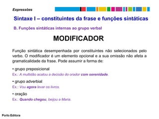 Expressões

Sintaxe I – constituintes da frase e funções sintáticas
B. Funções sintáticas internas ao grupo verbal

MODIFICADOR
Função sintática desempenhada por constituintes não selecionados pelo
verbo. O modificador é um elemento opcional e a sua omissão não afeta a
gramaticalidade da frase. Pode assumir a forma de:
• grupo preposicional
Ex.: A multidão acatou a decisão do orador com serenidade.

• grupo adverbial
Ex.: Vou agora levar os livros.

• oração
Ex.: Quando chegou, beijou a Maria.

 