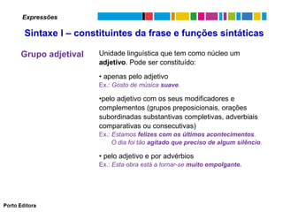 Expressões

Sintaxe I – constituintes da frase e funções sintáticas
Grupo adjetival

Unidade linguística que tem como núcleo um
adjetivo. Pode ser constituído:
• apenas pelo adjetivo
Ex.: Gosto de música suave.

•pelo adjetivo com os seus modificadores e
complementos (grupos preposicionais, orações
subordinadas substantivas completivas, adverbiais
comparativas ou consecutivas)
Ex.: Estamos felizes com os últimos acontecimentos.
O dia foi tão agitado que preciso de algum silêncio.

• pelo adjetivo e por advérbios
Ex.: Esta obra está a tornar-se muito empolgante.

 