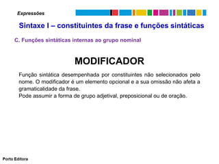 Expressões

Sintaxe I – constituintes da frase e funções sintáticas
C. Funções sintáticas internas ao grupo nominal

MODIFICADOR
Função sintática desempenhada por constituintes não selecionados pelo
nome. O modificador é um elemento opcional e a sua omissão não afeta a
gramaticalidade da frase.
Pode assumir a forma de grupo adjetival, preposicional ou de oração.

 